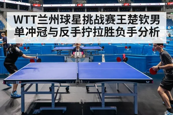 WTT兰州球星挑战赛王楚钦男单冲冠与反手拧拉胜负手分析